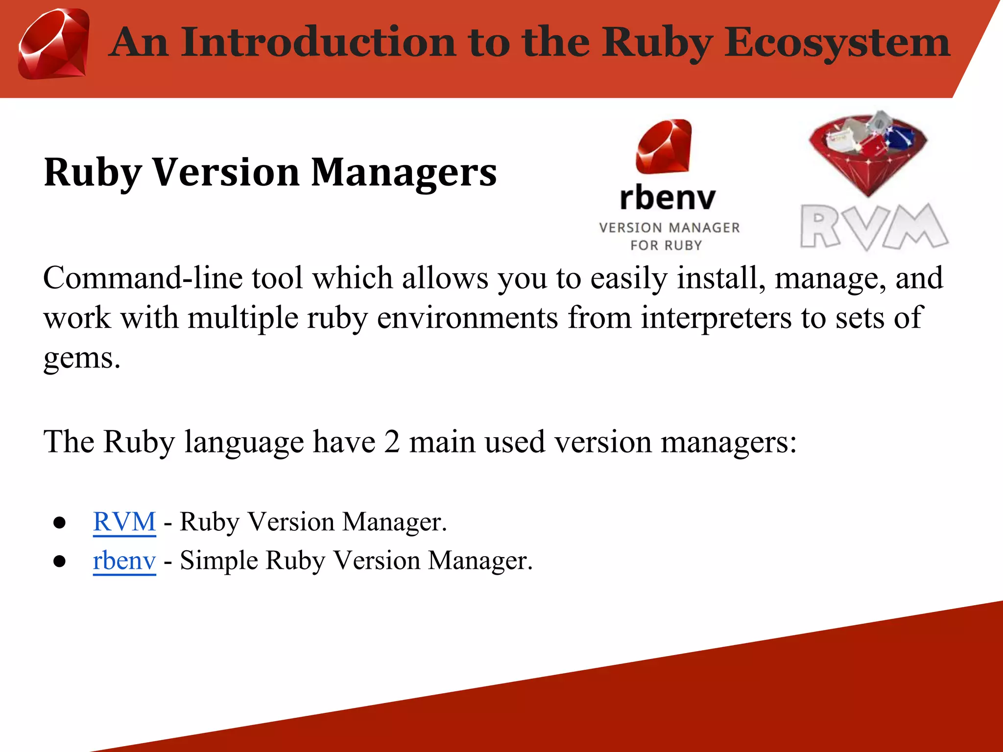 An Introduction to the Ruby Ecosystem Command-line tool which allows you to easily install, manage, and work with multiple ruby environments from interpreters to sets of gems. The Ruby language have 2 main used version managers: ● RVM - Ruby Version Manager. ● rbenv - Simple Ruby Version Manager. 