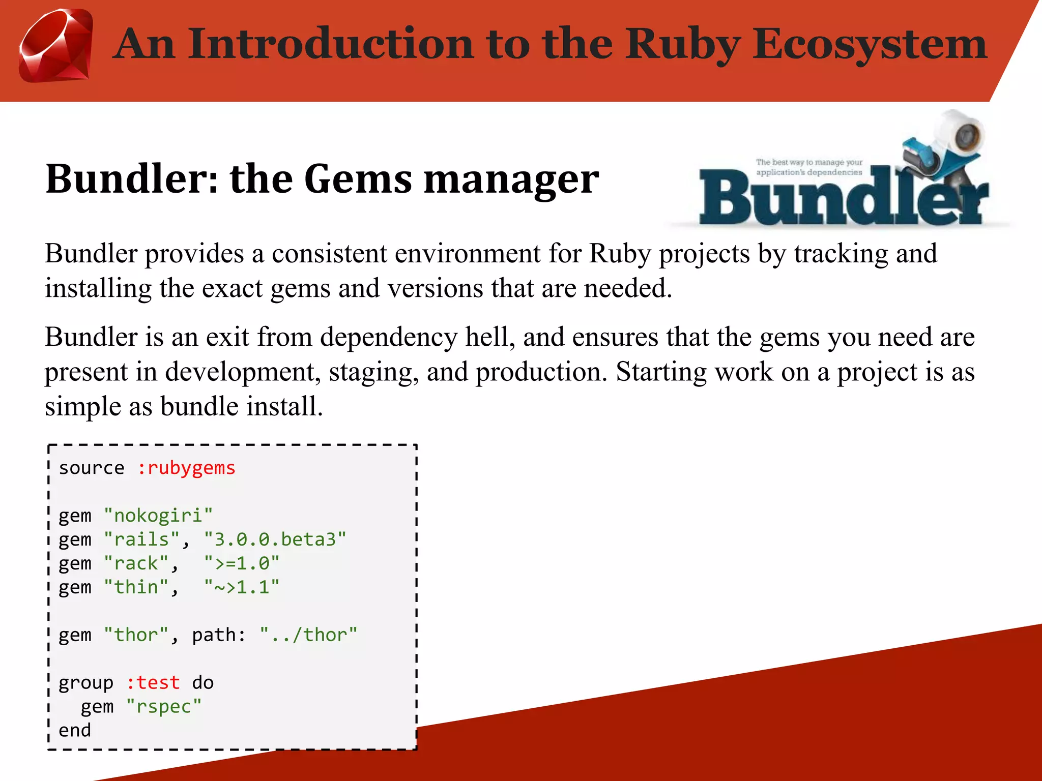 An Introduction to the Ruby Ecosystem Bundler provides a consistent environment for Ruby projects by tracking and installing the exact gems and versions that are needed. Bundler is an exit from dependency hell, and ensures that the gems you need are present in development, staging, and production. Starting work on a project is as simple as bundle install. source :rubygems gem "nokogiri" gem "rails", "3.0.0.beta3" gem "rack", ">=1.0" gem "thin", "~>1.1" gem "thor", path: "../thor" group :test do gem "rspec" end 