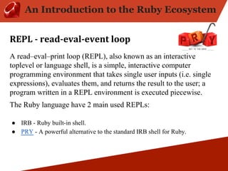 An Introduction to the Ruby Ecosystem 
A read–eval–print loop (REPL), also known as an interactive 
toplevel or language shell, is a simple, interactive computer 
programming environment that takes single user inputs (i.e. single 
expressions), evaluates them, and returns the result to the user; a 
program written in a REPL environment is executed piecewise. 
The Ruby language have 2 main used REPLs: 
● IRB - Ruby built-in shell. 
● PRY - A powerful alternative to the standard IRB shell for Ruby. 
 
