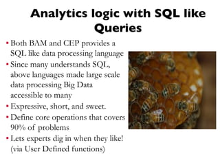 Analytics logic with SQL like
Queries
▪ Both BAM and CEP provides a
SQL like data processing language
▪ Since many understands SQL,
above languages made large scale
data processing Big Data
accessible to many
▪ Expressive, short, and sweet.
▪ Define core operations that covers
90% of problems
▪ Lets experts dig in when they like!
(via User Defined functions)
 