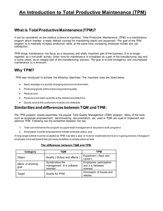 An Introduction to Total Productive Maintenance (TPM)
What is TotalProductiveMaintenance(TPM)?
It can be considered as the medical science of machines. Total Productive Maintenance (TPM) is a maintenance
program which involves a newly defined concept for maintaining plants and equipment. The goal of the TPM
program is to markedly increase production while, at the same time, increasing employee morale and job
satisfaction.
TPM brings maintenance into focus as a necessary and vitally important part of the business. It is no longer
regarded as a non-profit activity. Down time for maintenance is scheduled as a part of the manufacturing day and,
in some cases, as an integral part of the manufacturing process. The goal is to hold emergency and unscheduled
maintenance to a minimum.
Why TPM?
TPM was introduced to achieve the following objectives. The important ones are listed below.
 Avoid wastage in a quickly changing economic environment.
 Producing goods withoutreducing productquality.
 Reduce cost.
 Produce a low batch quantity at the earliestpossible time.
 Goods send to the customers mustbe non-defective.
Similarities and differences between TQM and TPM:
The TPM program closely resembles the popular Total Quality Management (TQM) program. Many of the tools
such as employee empowerment, benchmarking, documentation, etc. used in TQM are used to implement and
optimize TPM. Following are the similarities between the two.
1. Total commitmentto the program by upper level managementis required in both programs
2. Employees mustbe empowered to initiate corrective action,and
A long range outlook mustbe accepted as TPM may take a year or more to implementand is an on-going process.Changes in
employee mind-settoward their job responsibilities musttake place as well.
The differences between TQM and TPM
Category TQM TPM
Object Quality ( Output and effects )
Equipment ( Input and
cause )
Mains of attaining
goal
Systematize the
management. It is software
oriented
Employees participation
and it is hardware
oriented
Target Quality for PPM
Elimination of losses and
wastes.
 
