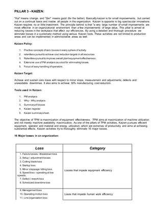 PILLAR 3 - KAIZEN:
"Kai" means change, and "Zen" means good (for the better). Basically kaizen is for small improvements, but carried
out on a continual basis and involve all people in the organization. Kaizen is opposite to big spectacular innovations.
Kaizen requires no or little investment. The principle behind is that "a very large number of small improvements are
move effective in an organizational environment than a few improvements of large value. This pillar is aimed at
reducing losses in the workplace that affect our efficiencies. By using a detailed and thorough procedure we
eliminate losses in a systematic method using various Kaizen tools. These activities are not limited to production
areas and can be implemented in administrative areas as well.
Kaizen Policy:
1. Practice concepts ofzero losses in every sphere of activity.
2. relentless pursuitto achieve cost reduction targets in all resources
3. Relentless pursuitto improve overall plantequipmenteffectiveness.
4. Extensive use of PM analysis as a tool for eliminating losses.
5. Focus of easy handling ofoperators.
Kaizen Target:
Achieve and sustain zero loses with respect to minor stops, measurement and adjustments, defects and
unavoidable downtimes. It also aims to achieve 30% manufacturing cost reduction.
Tools used in Kaizen:
1. PM analysis
2. Why - Why analysis
3. Summaryof losses
4. Kaizen register
5. Kaizen summarysheet.
The objective of TPM is maximization of equipment effectiveness. TPM aims at maximization of machine utilization
and not merely machine availability maximization. As one of the pillars of TPM activities, Kaizen pursues efficient
equipment, operator and material and energy utilization, which are extremes of productivity and aims at achieving
substantial effects. Kaizen activities try to thoroughly eliminate 16 major losses.
16 Major losses in an organization:
Loss Category
1. Failure losses - Breakdown loss
Losses that impede equipment efficiency
2. Setup / adjustmentlosses
3. Cutting blade loss
4. Startup loss
5. Minor stoppage /Idling loss.
6. Speed loss - operating at low
speeds.
7. Defect / rework loss
8. Scheduled downtime loss
9. Managementloss
Loses that impede human work efficiency10. Operating motion loss
11. Line organization loss
 