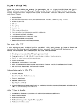 PILLAR 7 - OFFICE TPM:
Office TPM should be started after activating four other pillars of TPM (JH, KK, QM, and PM). Office TPM must be
followed to improve productivity, efficiency in the administrative functions and identify and eliminate losses. This
includes analyzing processes and procedures towards increased office automation. Office TPM addresses twelve
major losses. They are
1. Processing loss
2. Costloss including in areas such as procurement,accounts,marketing,sales leading to high inventories
3. Communication loss
4. Idle loss
5. Set-up loss
6. Accuracy loss
7. Office equipmentbreakdown
8. Communication channel breakdown,telephone and faxlines
9. Time spenton retrieval of information
10. Non availability of correct on line stock status
11. Customer complaints due to logistics
12. Expenses on emergencydispatches/purchases
How to start office TPM?
A senior person from one of the support functions e.g. Head of Finance, MIS, Purchase etc. should be heading the
sub-committee. Members representing all support functions and people from Production & Quality should be
included in subcommittee. TPM co-ordinate plans and guides the subcommittee.
1. Providing awareness aboutoffice TPM to all supportdepartments
2. Helping them to identify P, Q, C, D, S, M in each function in relation to plant performance
3. Identify the scope for improvementin each function
4. Collectrelevant data
5. Help them to solve problems in their circles
6. Make up an activity board where progress is monitored on both sides - results and actions along with Kaizens.
7. Fan out to cover all employees and circles in all functions.
Kobetsu Kaizen topics for Office TPM:
 Inventory reduction
 Lead time reduction of critical processes
 Motion & space losses
 Retrieval time reduction.
 Equalizing the work load
 Improving the office efficiency by eliminating the time loss on retrieval of information,by achieving zero breakdown of
office equipmentlike telephone and fax lines.
Office TPM and its Benefits:
1. Involvement of all people in supportfunctions for focusing on better plantperformance
2. Better utilized work area
3. Reduce repetitive work
4. Reduced inventory levels in all parts of the supplychain
5. Reduced administrative costs
 