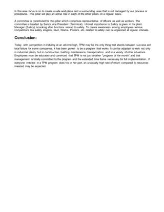 In this area focus is on to create a safe workplace and a surrounding area that is not damaged by our process or
procedures. This pillar will play an active role in each of the other pillars on a regular basis.
A committee is constituted for this pillar which comprises representative of officers as well as workers. The
committee is headed by Senior vice President (Technical). Utmost importance to Safety is given in the plant.
Manager (Safety) is looking after functions related to safety. To create awareness among employees various
competitions like safety slogans, Quiz, Drama, Posters, etc. related to safety can be organized at regular intervals.
Conclusion:
Today, with competition in industry at an all-time high, TPM may be the only thing that stands between success and
total failure for some companies. It has been proven to be a program that works. It can be adapted to work not only
in industrial plants, but in construction, building maintenance, transportation, and in a variety of other situations.
Employees must be educated and convinced that TPM is not just another "program of the month" and that
management is totally committed to the program and the extended time frame necessary for full implementation. If
everyone involved in a TPM program does his or her part, an unusually high rate of return compared to resources
invested may be expected.
 