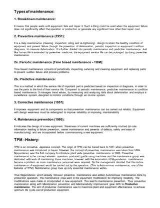 Typesof maintenance:
1. Breakdown maintenance:
It means that people waits until equipment fails and repair it. Such a thing could be used when the equipment failure
does not significantly affect the operation or production or generate any significant loss other than repair cost.
2. Preventive maintenance (1951):
It is a daily maintenance (cleaning, inspection, oiling and re-tightening), design to retain the healthy condition of
equipment and prevent failure through the prevention of deterioration, periodic inspection or equipment condition
diagnosis, to measure deterioration. It is further divided into periodic maintenance and predictive maintenance. Just
like human life is extended by preventive medicine, the equipment service life can be prolonged by doing preventive
maintenance.
2a. Periodic maintenance (Time based maintenance - TBM):
Time based maintenance consists of periodically inspecting, servicing and cleaning equipment and replacing parts
to prevent sudden failure and process problems.
2b. Predictive maintenance:
This is a method in which the service life of important part is predicted based on inspection or diagnosis, in order to
use the parts to the limit of their service life. Compared to periodic maintenance, predictive maintenance is condition
based maintenance. It manages trend values, by measuring and analyzing data about deterioration and employs a
surveillance system, designed to monitor conditions through an on-line system.
3. Corrective maintenance (1957):
It improves equipment and its components so that preventive maintenance can be carried out reliably. Equipment
with design weakness must be redesigned to improve reliability or improving maintainability
4. Maintenance prevention (1960):
It indicates the design of a new equipment. Weakness of current machines are sufficiently studied (on site
information leading to failure prevention, easier maintenance and prevents of defects, safety and ease of
manufacturing) and are incorporated before commissioning a new equipment.
TPM -History:
TPM is an innovative Japanese concept. The origin of TPM can be traced back to 1951 when preventive
maintenance was introduced in Japan. However the concept of preventive maintenance was taken from USA.
Nippondenso was the first company to introduce plant wide preventive maintenance in 1960. Preventive
maintenance is the concept wherein, operators produced goods using machines and the maintenance group was
dedicated with work of maintaining those machines, however with the automation of Nippondenso, maintenance
became a problem as more maintenance personnel were required. So the management decided that the routine
maintenance of equipment would be carried out by the operators. (This is Autonomous maintenance, one of the
features of TPM). Maintenance group took up only essential maintenance works.
Thus Nippondenso which already followed preventive maintenance also added Autonomous maintenance done by
production operators. The maintenance crew went in the equipment modification for improving reliability. The
modifications were made or incorporated in new equipment. This lead to maintenance prevention. Thus preventive
maintenance along with Maintenance prevention and Maintainability Improvement gave birth to Productive
maintenance. The aim of productive maintenance was to maximize plant and equipment effectiveness to achieve
optimum life cycle cost of production equipment.
 