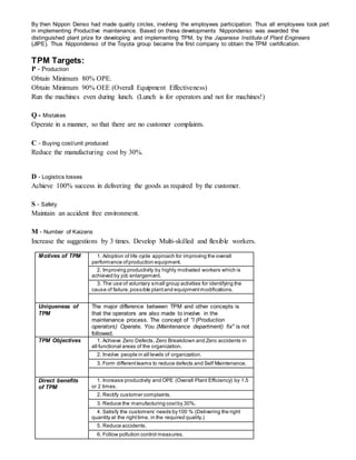 By then Nippon Denso had made quality circles, involving the employees participation. Thus all employees took part
in implementing Productive maintenance. Based on these developments Nippondenso was awarded the
distinguished plant prize for developing and implementing TPM, by the Japanese Institute of Plant Engineers
(JIPE). Thus Nippondenso of the Toyota group became the first company to obtain the TPM certification.
TPM Targets:
P - Production
Obtain Minimum 80% OPE.
Obtain Minimum 90% OEE (Overall Equipment Effectiveness)
Run the machines even during lunch. (Lunch is for operators and not for machines!)
Q - Mistakes
Operate in a manner, so that there are no customer complaints.
C - Buying cost/unit produced
Reduce the manufacturing cost by 30%.
D - Logistics losses
Achieve 100% success in delivering the goods as required by the customer.
S - Safety
Maintain an accident free environment.
M - Number of Kaizens
Increase the suggestions by 3 times. Develop Multi-skilled and flexible workers.
Motives of TPM 1. Adoption of life cycle approach for improving the overall
performance ofproduction equipment.
2. Improving productivity by highly motivated workers which is
achieved by job enlargement.
3. The use of voluntary small group activities for identifying the
cause of failure,possible plantand equipmentmodifications.
Uniqueness of
TPM
The major difference between TPM and other concepts is
that the operators are also made to involve in the
maintenance process. The concept of "I (Production
operators) Operate, You (Maintenance department) fix" is not
followed.
TPM Objectives 1. Achieve Zero Defects, Zero Breakdown and Zero accidents in
all functional areas of the organization.
2. Involve people in all levels of organization.
3. Form differentteams to reduce defects and Self Maintenance.
Direct benefits
of TPM
1. Increase productivity and OPE (Overall Plant Efficiency) by 1.5
or 2 times.
2. Rectify customer complaints.
3. Reduce the manufacturing costby 30%.
4. Satisfy the customers’ needs by100 % (Delivering the right
quantity at the righttime, in the required quality.)
5. Reduce accidents.
6. Follow pollution control measures.
 