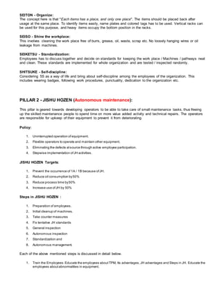 SEITON - Organize:
The concept here is that "Each items has a place, and only one place". The items should be placed back after
usage at the same place. To identify items easily, name plates and colored tags has to be used. Vertical racks can
be used for this purpose, and heavy items occupy the bottom position in the racks.
SEISO - Shine the workplace:
This involves cleaning the work place free of burrs, grease, oil, waste, scrap etc. No loosely hanging wires or oil
leakage from machines.
SEIKETSU - Standardization:
Employees has to discuss together and decide on standards for keeping the work place / Machines / pathways neat
and clean. These standards are implemented for whole organization and are tested / inspected randomly.
SHITSUKE - Self-discipline:
Considering 5S as a way of life and bring about self-discipline among the employees of the organization. This
includes wearing badges, following work procedures, punctuality, dedication to the organization etc.
PILLAR 2 - JISHU HOZEN (Autonomous maintenance):
This pillar is geared towards developing operators to be able to take care of small maintenance tasks, thus freeing
up the skilled maintenance people to spend time on more value added activity and technical repairs. The operators
are responsible for upkeep of their equipment to prevent it from deteriorating.
Policy:
1. Uninterrupted operation of equipment.
2. Flexible operators to operate and maintain other equipment.
3. Eliminating the defects atsource through active employee participation.
4. Stepwise implementation ofJH activities.
JISHU HOZEN Targets:
1. Prevent the occurrence of 1A / 1B because ofJH.
2. Reduce oil consumption by50%
3. Reduce process time by50%
4. Increase use ofJH by 50%
Steps in JISHU HOZEN :
1. Preparation of employees.
2. Initial cleanup of machines.
3. Take counter measures
4. Fix tentative JH standards
5. General inspection
6. Autonomous inspection
7. Standardization and
8. Autonomous management.
Each of the above mentioned steps is discussed in detail below.
1. Train the Employees: Educate the employees aboutTPM, Its advantages,JH advantages and Steps in JH. Educate the
employees aboutabnormalities in equipment.
 