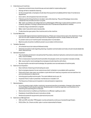2. Initial cleanup of machines :
o Supervisor and technician should discuss and seta date for implementing step1
o Arrange all items needed for cleaning
o On the arranged date, employees should clean the equipmentcompletelywith the help of maintenance
department.
o Dust,stains,oils and grease has to be removed.
o Following are the things thathas to be taken care while cleaning. They are Oil leakage,loose wires,
unfastened nits and bolts and worn out parts.
o After clean up problems are categorized and suitablytagged.White tags is place where problems can be
solved by operators.Pink tag is placed where the aid of maintenance departmentis needed.
o Contents of tag is transferred to a register.
o Make note of area which were inaccessible.
o Finally close the open parts of the machine and run the machine.
3. Counter Measures :
o Inaccessible regions had to be reached easily.E.g. If there are manyscrew to open a fly wheel door,hinge
door can be used.Instead of opening a door for inspecting the machine,acrylic sheets can be used.
o To prevent work out of machine parts necessaryaction mustbe taken.
o Machine parts should be modified to prevent accumulation ofdirtand dust.
4. Tentative Standard :
o JH schedule has to be made and followed strictly.
o Schedule should be made regarding cleaning,inspection and lubrication and italso should include details like
when,what and how.
5. General Inspection :
o The employees are trained in disciplines like Pneumatics,electrical,hydraulics,lubricantand coolant,drives,
bolts,nuts and Safety.
o This is necessaryto improve the technical skills ofemployees and to use inspection manuals correctly.
o After acquiring this new knowledge the employees should share this with others.
o By acquiring this new technical knowledge,the operators are now well aware of machine parts.
6. Autonomous Inspection :
o New methods ofcleaning and lubricating are used.
o Each employee prepares his own autonomous chart/ schedule in consultation with supervisor.
o Parts which have never given any problem or part which don't need any inspection are removed from list
permanentlybased on experience.
o Including good qualitymachine parts.This avoid defects due to poor JH.
o Inspection thatis made in preventive maintenance is included in JH.
o The frequency of cleanup and inspection is reduced based on experience.
7. Standardization :
o Up to the previous stem onlythe machinery/ equipmentwas the concentration.However in this step the
surroundings ofmachineryare organized. Necessaryitems should be organized,such thatthere is no
searching and searching time is reduced.
o Work environmentis modified such thatthere is no difficulty in getting any item.
o Everybody should follow the work instructions strictly.
o Necessaryspares for equipment is planned and procured.
8. Autonomous Management:
o OEE and OPE and other TPM targets mustbe achieved by continuous improve through Kaizen.
o PDCA (Plan,Do, Check and Act) cycle mustbe implemented for Kaizen.
 