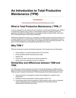 1
An Introduction to Total Productive
Maintenance (TPM)
By Venkatesh J
http://www.plant-maintenance.com/articles/tpm_intro.shtml
What is Total Productive Maintenance ( TPM ) ?
It can be considered as the medical science of machines. Total Productive Maintenance (TPM) is
a maintenance program which involves a newly defined concept for maintaining plants and
equipment. The goal of the TPM program is to markedly increase production while, at the same
time, increasing employee morale and job satisfaction.
TPM brings maintenance into focus as a necessary and vitally important part of the business. It is
no longer regarded as a non-profit activity. Down time for maintenance is scheduled as a part of
the manufacturing day and, in some cases, as an integral part of the manufacturing process. The
goal is to hold emergency and unscheduled maintenance to a minimum.
Why TPM ?
TPM was introduced to achieve the following objectives. The important ones are listed below.
• Avoid wastage in a quickly changing economic environment.
• Producing goods without reducing product quality.
• Reduce cost.
• Produce a low batch quantity at the earliest possible time.
• Goods send to the customers must be non defective.
Similarities and differences between TQM and
TPM :
The TPM program closely resembles the popular Total Quality Management (TQM) program.
Many of the tools such as employee empowerment, benchmarking, documentation, etc. used in
TQM are used to implement and optimize TPM.Following are the similarities between the two.
1. Total commitment to the program by upper level management is required in both
programmes
2. Employees must be empowered to initiate corrective action, and
3. A long range outlook must be accepted as TPM may take a year or more to implement
and is an on-going process. Changes in employee mind-set toward their job
responsibilities must take place as well.
 