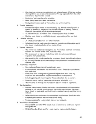 10
o After clean up problems are categorized and suitably tagged. White tags is place
where problems can be solved by operators. Pink tag is placed where the aid of
maintenance department is needed.
o Contents of tag is transferred to a register.
o Make note of area which were inaccessible.
o Finally close the open parts of the machine and run the machine.
3. Counter Measures :
o Inaccessible regions had to be reached easily. E.g. If there are many screw to
open a fly wheel door, hinge door can be used. Instead of opening a door for
inspecting the machine, acrylic sheets can be used.
o To prevent work out of machine parts necessary action must be taken.
o Machine parts should be modified to prevent accumulation of dirt and dust.
4. Tentative Standard :
o JH schedule has to be made and followed strictly.
o Schedule should be made regarding cleaning, inspection and lubrication and it
also should include details like when, what and how.
5. General Inspection :
o The employees are trained in disciplines like Pneumatics, electrical, hydraulics,
lubricant and coolant, drives, bolts, nuts and Safety.
o This is necessary to improve the technical skills of employees and to use
inspection manuals correctly.
o After acquiring this new knowledge the employees should share this with others.
o By acquiring this new technical knowledge, the operators are now well aware of
machine parts.
6. Autonomous Inspection :
o New methods of cleaning and lubricating are used.
o Each employee prepares his own autonomous chart / schedule in consultation
with supervisor.
o Parts which have never given any problem or part which don't need any
inspection are removed from list permanently based on experience.
o Including good quality machine parts. This avoid defects due to poor JH.
o Inspection that is made in preventive maintenance is included in JH.
o The frequency of cleanup and inspection is reduced based on experience.
7. Standardization :
o Upto the previous stem only the machinery / equipment was the concentration.
However in this step the surroundings of machinery are organized. Necessary
items should be organized, such that there is no searching and searching time is
reduced.
o Work environment is modified such that there is no difficulty in getting any item.
o Everybody should follow the work instructions strictly.
o Necessary spares for equipments is planned and procured.
8. Autonomous Management :
o OEE and OPE and other TPM targets must be achieved by continuous improve
through Kaizen.
o PDCA ( Plan, Do, Check and Act ) cycle must be implemented for Kaizen.
 