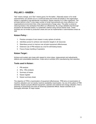 11
PILLAR 3 - KAIZEN :
"Kai" means change, and "Zen" means good ( for the better ). Basically kaizen is for small
improvements, but carried out on a continual basis and involve all people in the organization.
Kaizen is opposite to big spectacular innovations. Kaizen requires no or little investment. The
principle behind is that "a very large number of small improvements are move effective in an
organizational environment than a few improvements of large value. This pillar is aimed at
reducing losses in the workplace that affect our efficiencies. By using a detailed and thorough
procedure we eliminate losses in a systematic method using various Kaizen tools. These
activities are not limited to production areas and can be implemented in administrative areas as
well.
Kaizen Policy :
1. Practice concepts of zero losses in every sphere of activity.
2. relentless pursuit to achieve cost reduction targets in all resources
3. Relentless pursuit to improve over all plant equipment effectiveness.
4. Extensive use of PM analysis as a tool for eliminating losses.
5. Focus of easy handling of operators.
Kaizen Target :
Achieve and sustain zero loses with respect to minor stops, measurement and adjustments,
defects and unavoidable downtimes. It also aims to achieve 30% manufacturing cost reduction.
Tools used in Kaizen :
1. PM analysis
2. Why - Why analysis
3. Summary of losses
4. Kaizen register
5. Kaizen summary sheet.
The objective of TPM is maximization of equipment effectiveness. TPM aims at maximization of
machine utilization and not merely machine availability maximization. As one of the pillars of TPM
activities, Kaizen pursues efficient equipment, operator and material and energy utilization, that is
extremes of productivity and aims at achieving substantial effects. Kaizen activities try to
thoroughly eliminate 16 major losses.
 