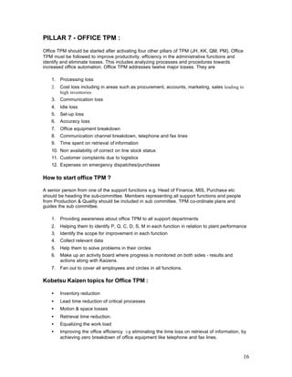 16
PILLAR 7 - OFFICE TPM :
Office TPM should be started after activating four other pillars of TPM (JH, KK, QM, PM). Office
TPM must be followed to improve productivity, efficiency in the administrative functions and
identify and eliminate losses. This includes analyzing processes and procedures towards
increased office automation. Office TPM addresses twelve major losses. They are
1. Processing loss
2. Cost loss including in areas such as procurement, accounts, marketing, sales leading to
high inventories
3. Communication loss
4. Idle loss
5. Set-up loss
6. Accuracy loss
7. Office equipment breakdown
8. Communication channel breakdown, telephone and fax lines
9. Time spent on retrieval of information
10. Non availability of correct on line stock status
11. Customer complaints due to logistics
12. Expenses on emergency dispatches/purchases
How to start office TPM ?
A senior person from one of the support functions e.g. Head of Finance, MIS, Purchase etc
should be heading the sub-committee. Members representing all support functions and people
from Production & Quality should be included in sub committee. TPM co-ordinate plans and
guides the sub committee.
1. Providing awareness about office TPM to all support departments
2. Helping them to identify P, Q, C, D, S, M in each function in relation to plant performance
3. Identify the scope for improvement in each function
4. Collect relevant data
5. Help them to solve problems in their circles
6. Make up an activity board where progress is monitored on both sides - results and
actions along with Kaizens.
7. Fan out to cover all employees and circles in all functions.
Kobetsu Kaizen topics for Office TPM :
• Inventory reduction
• Lead time reduction of critical processes
• Motion & space losses
• Retrieval time reduction.
• Equalizing the work load
• Improving the office efficiency by eliminating the time loss on retrieval of information, by
achieving zero breakdown of office equipment like telephone and fax lines.
 