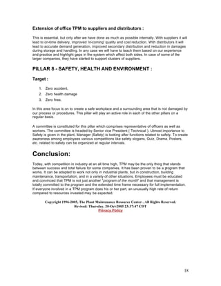 18
Extension of office TPM to suppliers and distributors :
This is essential, but only after we have done as much as possible internally. With suppliers it will
lead to on-time delivery, improved 'in-coming' quality and cost reduction. With distributors it will
lead to accurate demand generation, improved secondary distribution and reduction in damages
during storage and handling. In any case we will have to teach them based on our experience
and practice and highlight gaps in the system which affect both sides. In case of some of the
larger companies, they have started to support clusters of suppliers.
PILLAR 8 - SAFETY, HEALTH AND ENVIRONMENT :
Target :
1. Zero accident,
2. Zero health damage
3. Zero fires.
In this area focus is on to create a safe workplace and a surrounding area that is not damaged by
our process or procedures. This pillar will play an active role in each of the other pillars on a
regular basis.
A committee is constituted for this pillar which comprises representative of officers as well as
workers. The committee is headed by Senior vice President ( Technical ). Utmost importance to
Safety is given in the plant. Manager (Safety) is looking after functions related to safety. To create
awareness among employees various competitions like safety slogans, Quiz, Drama, Posters,
etc. related to safety can be organized at regular intervals.
Conclusion:
Today, with competition in industry at an all time high, TPM may be the only thing that stands
between success and total failure for some companies. It has been proven to be a program that
works. It can be adapted to work not only in industrial plants, but in construction, building
maintenance, transportation, and in a variety of other situations. Employees must be educated
and convinced that TPM is not just another "program of the month" and that management is
totally committed to the program and the extended time frame necessary for full implementation.
If everyone involved in a TPM program does his or her part, an unusually high rate of return
compared to resources invested may be expected.
Copyright 1996-2005, The Plant Maintenance Resource Center . All Rights Reserved.
Revised: Thursday, 20-Oct-2005 23:37:47 CDT
Privacy Policy
 