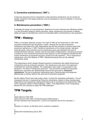 3
3. Corrective maintenance ( 1957 ) :
It improves equipment and its components so that preventive maintenance can be carried out
reliably. Equipment with design weakness must be redesigned to improve reliability or improving
maintainability
4. Maintenance prevention ( 1960 ):
It indicates the design of a new equipment. Weakness of current machines are sufficiently studied
( on site information leading to failure prevention, easier maintenance and prevents of defects,
safety and ease of manufacturing ) and are incorporated before commissioning a new equipment.
TPM - History:
TPM is a innovative Japanese concept. The origin of TPM can be traced back to 1951 when
preventive maintenance was introduced in Japan. However the concept of preventive
maintenance was taken from USA. Nippondenso was the first company to introduce plant wide
preventive maintenance in 1960. Preventive maintenance is the concept wherein, operators
produced goods using machines and the maintenance group was dedicated with work of
maintaining those machines, however with the automation of Nippondenso, maintenance became
a problem as more maintenance personnel were required. So the management decided that the
routine maintenance of equipment would be carried out by the operators. ( This is Autonomous
maintenance, one of the features of TPM ). Maintenance group took up only essential
maintenance works.
Thus Nippondenso which already followed preventive maintenance also added Autonomous
maintenance done by production operators. The maintenance crew went in the equipment
modification for improving reliability. The modifications were made or incorporated in new
equipment. This lead to maintenance prevention. Thus preventive maintenance along with
Maintenance prevention and Maintainability Improvement gave birth to Productive
maintenance. The aim of productive maintenance was to maximize plant and equipment
effectiveness to achieve optimum life cycle cost of production equipment.
By then Nippon Denso had made quality circles, involving the employees participation. Thus all
employees took part in implementing Productive maintenance. Based on these developments
Nippondenso was awarded the distinguished plant prize for developing and implementing TPM,
by the Japanese Institute of Plant Engineers ( JIPE ). Thus Nippondenso of the Toyota group
became the first company to obtain the TPM certification.
TPM Targets:
P
Obtain Minimum 80% OPE.
Obtain Minimum 90% OEE ( Overall Equipment Effectiveness )
Run the machines even during lunch. ( Lunch is for operators and not for machines ! )
Q
Operate in a manner, so that there are no customer complaints.
C
Reduce the manufacturing cost by 30%.
D
 