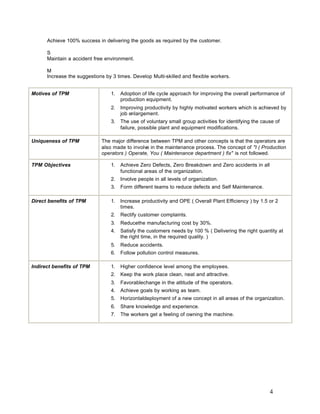 4
Achieve 100% success in delivering the goods as required by the customer.
S
Maintain a accident free environment.
M
Increase the suggestions by 3 times. Develop Multi-skilled and flexible workers.
Motives of TPM 1. Adoption of life cycle approach for improving the overall performance of
production equipment.
2. Improving productivity by highly motivated workers which is achieved by
job enlargement.
3. The use of voluntary small group activities for identifying the cause of
failure, possible plant and equipment modifications.
Uniqueness of TPM The major difference between TPM and other concepts is that the operators are
also made to involve in the maintenance process. The concept of "I ( Production
operators ) Operate, You ( Maintenance department ) fix" is not followed.
TPM Objectives 1. Achieve Zero Defects, Zero Breakdown and Zero accidents in all
functional areas of the organization.
2. Involve people in all levels of organization.
3. Form different teams to reduce defects and Self Maintenance.
Direct benefits of TPM 1. Increase productivity and OPE ( Overall Plant Efficiency ) by 1.5 or 2
times.
2. Rectify customer complaints.
3. Reducethe manufacturing cost by 30%.
4. Satisfy the customers needs by 100 % ( Delivering the right quantity at
the right time, in the required quality. )
5. Reduce accidents.
6. Follow pollution control measures.
Indirect benefits of TPM 1. Higher confidence level among the employees.
2. Keep the work place clean, neat and attractive.
3. Favorablechange in the attitude of the operators.
4. Achieve goals by working as team.
5. Horizontaldeployment of a new concept in all areas of the organization.
6. Share knowledge and experience.
7. The workers get a feeling of owning the machine.
 