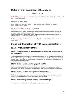 5
OEE ( Overall Equipment Efficiency ) :
OEE = A x PE x Q
A - Availability of the machine. Availability is proportion of time machine is actually available out of
time it should be available.
A = ( MTBF - MTTR ) / MTBF.
MTBF - Mean Time Between Failures = ( Total Running Time ) / Number of Failures.
MTTR - Mean Time To Repair.
PE - Performance Efficiency. It is given by RE X SE.
Rate efficiency (RE) : Actual average cycle time is slower than design cycle time because of
jams, etc. Output is reduced because of jams
Speed efficiency (SE) : Actual cycle time is slower than design cycle time machine output is
reduced because it is running at reduced speed.
Q - Refers to quality rate. Which is percentage of good parts out of total produced sometimes
called "yield".
Steps in introduction of TPM in a organization :
Step A - PREPARATORY STAGE :
STEP 1 - Announcement by Management to all about TPM introduction in
the organization :
Proper understanding, commitment and active involvement of the top management in needed for
this step. Senior management should have awareness programmes, after which announcement
is made to all. Publish it in the house magazine and put it in the notice board. Send a letter to all
concerned individuals if required.
STEP 2 - Initial education and propaganda for TPM :
Training is to be done based on the need. Some need intensive training and some just an
awareness. Take people who matters to places where TPM already successfully implemented.
STEP 3 - Setting up TPM and departmental committees :
TPM includes improvement, autonomous maintenance, quality maintenance etc., as part of it.
When committees are set up it should take care of all those needs.
STEP 4 - Establishing the TPM working system and target :
Now each area is benchmarked and fix up a target for achievement.
 