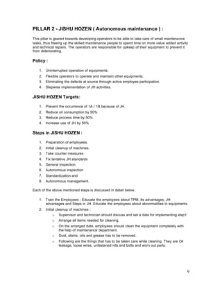 9
PILLAR 2 - JISHU HOZEN ( Autonomous maintenance ) :
This pillar is geared towards developing operators to be able to take care of small maintenance
tasks, thus freeing up the skilled maintenance people to spend time on more value added activity
and technical repairs. The operators are responsible for upkeep of their equipment to prevent it
from deteriorating.
Policy :
1. Uninterrupted operation of equipments.
2. Flexible operators to operate and maintain other equipments.
3. Eliminating the defects at source through active employee participation.
4. Stepwise implementation of JH activities.
JISHU HOZEN Targets:
1. Prevent the occurrence of 1A / 1B because of JH.
2. Reduce oil consumption by 50%
3. Reduce process time by 50%
4. Increase use of JH by 50%
Steps in JISHU HOZEN :
1. Preparation of employees.
2. Initial cleanup of machines.
3. Take counter measures
4. Fix tentative JH standards
5. General inspection
6. Autonomous inspection
7. Standardization and
8. Autonomous management.
Each of the above mentioned steps is discussed in detail below.
1. Train the Employees : Educate the employees about TPM, Its advantages, JH
advantages and Steps in JH. Educate the employees about abnormalities in equipments.
2. Initial cleanup of machines :
o Supervisor and technician should discuss and set a date for implementing step1
o Arrange all items needed for cleaning
o On the arranged date, employees should clean the equipment completely with
the help of maintenance department.
o Dust, stains, oils and grease has to be removed.
o Following are the things that has to be taken care while cleaning. They are Oil
leakage, loose wires, unfastened nits and bolts and worn out parts.
 