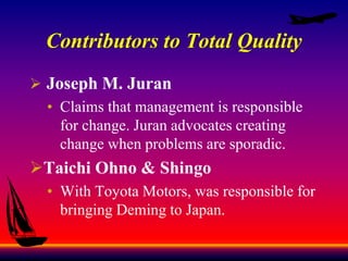 Contributors to Total Quality
 Joseph M. Juran
• Claims that management is responsible
for change. Juran advocates creating
change when problems are sporadic.
Taichi Ohno & Shingo
• With Toyota Motors, was responsible for
bringing Deming to Japan.
 