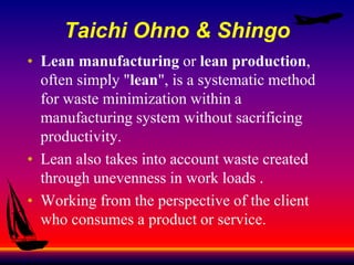 Taichi Ohno & Shingo
• Lean manufacturing or lean production,
often simply "lean", is a systematic method
for waste minimization within a
manufacturing system without sacrificing
productivity.
• Lean also takes into account waste created
through unevenness in work loads .
• Working from the perspective of the client
who consumes a product or service.
 