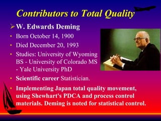Contributors to Total Quality
W. Edwards Deming
• Born October 14, 1900
• Died December 20, 1993
• Studies: University of Wyoming
BS - University of Colorado MS
- Yale University PhD
• Scientific career Statistician.
• Implementing Japan total quality movement,
using Shewhart's PDCA and process control
materials. Deming is noted for statistical control.
 