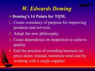 W. Edwards Deming
Deming’s 14 Points for TQM.
1. Create constancy of purpose for improving
products and services.
2. Adopt the new philosophy.
3. Cease dependence on inspection to achieve
quality.
4. End the practice of awarding business on
price alone; instead, minimize total cost by
working with a single supplier.
 
