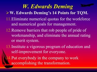 W. Edwards Deming
W. Edwards Deming’s 14 Points for TQM.
11.Eliminate numerical quotas for the workforce
and numerical goals for management.
12.Remove barriers that rob people of pride of
workmanship, and eliminate the annual rating
or merit system.
13.Institute a vigorous program of education and
self-improvement for everyone.
14.Put everybody in the company to work
accomplishing the transformation.
 