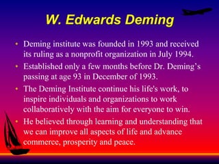 W. Edwards Deming
• Deming institute was founded in 1993 and received
its ruling as a nonprofit organization in July 1994.
• Established only a few months before Dr. Deming’s
passing at age 93 in December of 1993.
• The Deming Institute continue his life's work, to
inspire individuals and organizations to work
collaboratively with the aim for everyone to win.
• He believed through learning and understanding that
we can improve all aspects of life and advance
commerce, prosperity and peace.
 