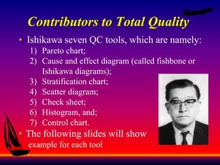 Contributors to Total Quality
• Ishikawa seven QC tools, which are namely:
1) Pareto chart;
2) Cause and effect diagram (called fishbone or
Ishikawa diagrams);
3) Stratification chart;
4) Scatter diagram;
5) Check sheet;
6) Histogram, and;
7) Control chart.
• The following slides will show
example for each tool
 
