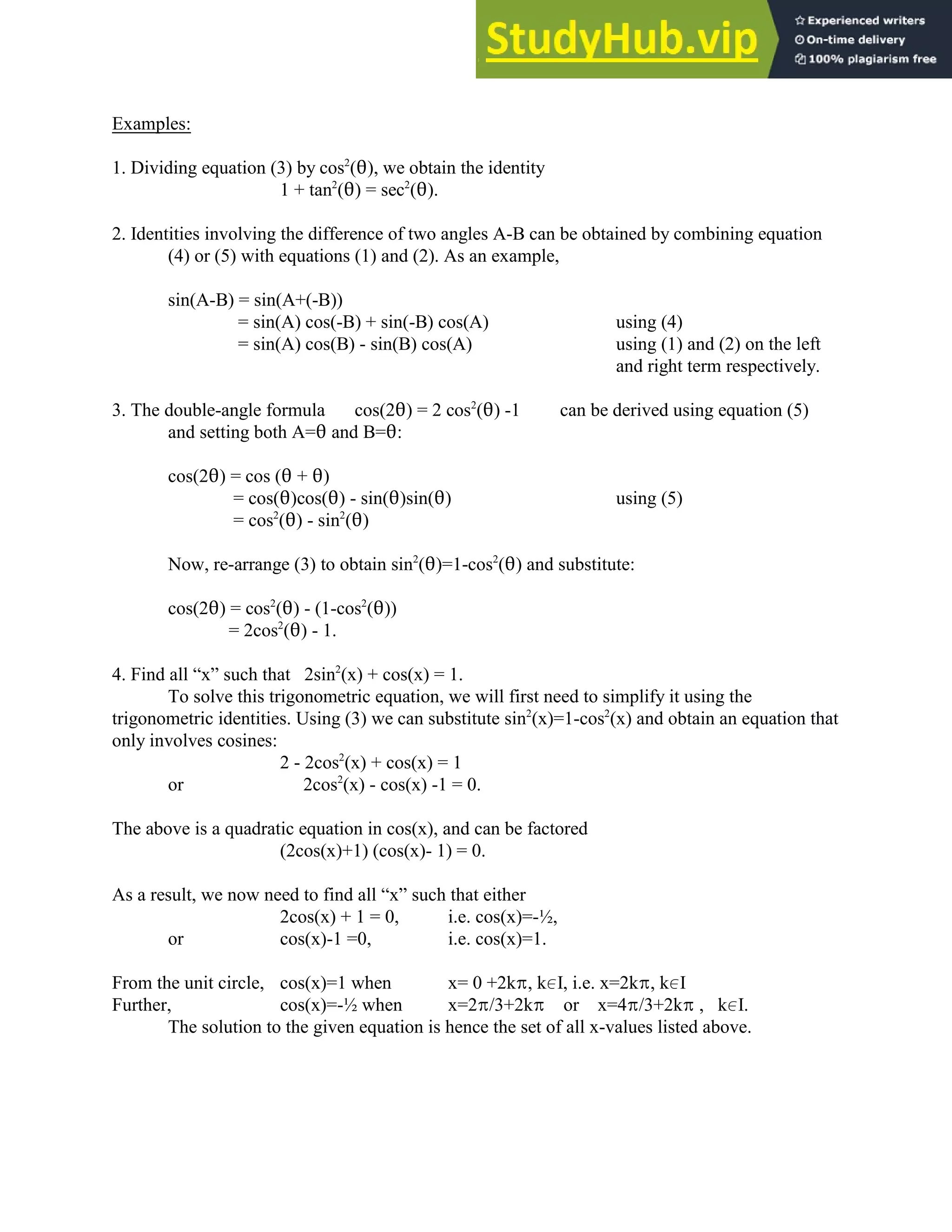 Examples:
1. Dividing equation (3) by cos (2), we obtain the identity
2
1 + tan (2) = sec (2).
2 2
2. Identities involving the difference of two angles A-B can be obtained by combining equation
(4) or (5) with equations (1) and (2). As an example,
sin(A-B) = sin(A+(-B))
= sin(A) cos(-B) + sin(-B) cos(A) using (4)
= sin(A) cos(B) - sin(B) cos(A) using (1) and (2) on the left
and right term respectively.
3. The double-angle formula cos(22) = 2 cos (2) -1 can be derived using equation (5)
2
and setting both A=2 and B=2:
cos(22) = cos (2 + 2)
= cos(2)cos(2) - sin(2)sin(2) using (5)
= cos (2) - sin (2)
2 2
Now, re-arrange (3) to obtain sin (2)=1-cos (2) and substitute:
2 2
cos(22) = cos (2) - (1-cos (2))
2 2
= 2cos (2) - 1.
2
4. Find all “x” such that 2sin (x) + cos(x) = 1.
2
To solve this trigonometric equation, we will first need to simplify it using the
trigonometric identities. Using (3) we can substitute sin (x)=1-cos (x) and obtain an equation that
2 2
only involves cosines:
2 - 2cos (x) + cos(x) = 1
2
or 2cos (x) - cos(x) -1 = 0.
2
The above is a quadratic equation in cos(x), and can be factored
(2cos(x)+1) (cos(x)- 1) = 0.
As a result, we now need to find all “x” such that either
2cos(x) + 1 = 0, i.e. cos(x)=-½,
or cos(x)-1 =0, i.e. cos(x)=1.
From the unit circle, cos(x)=1 when x= 0 +2kB, k0I, i.e. x=2kB, k0I
Further, cos(x)=-½ when x=2B/3+2kB or x=4B/3+2kB , k0I.
The solution to the given equation is hence the set of all x-values listed above.
 