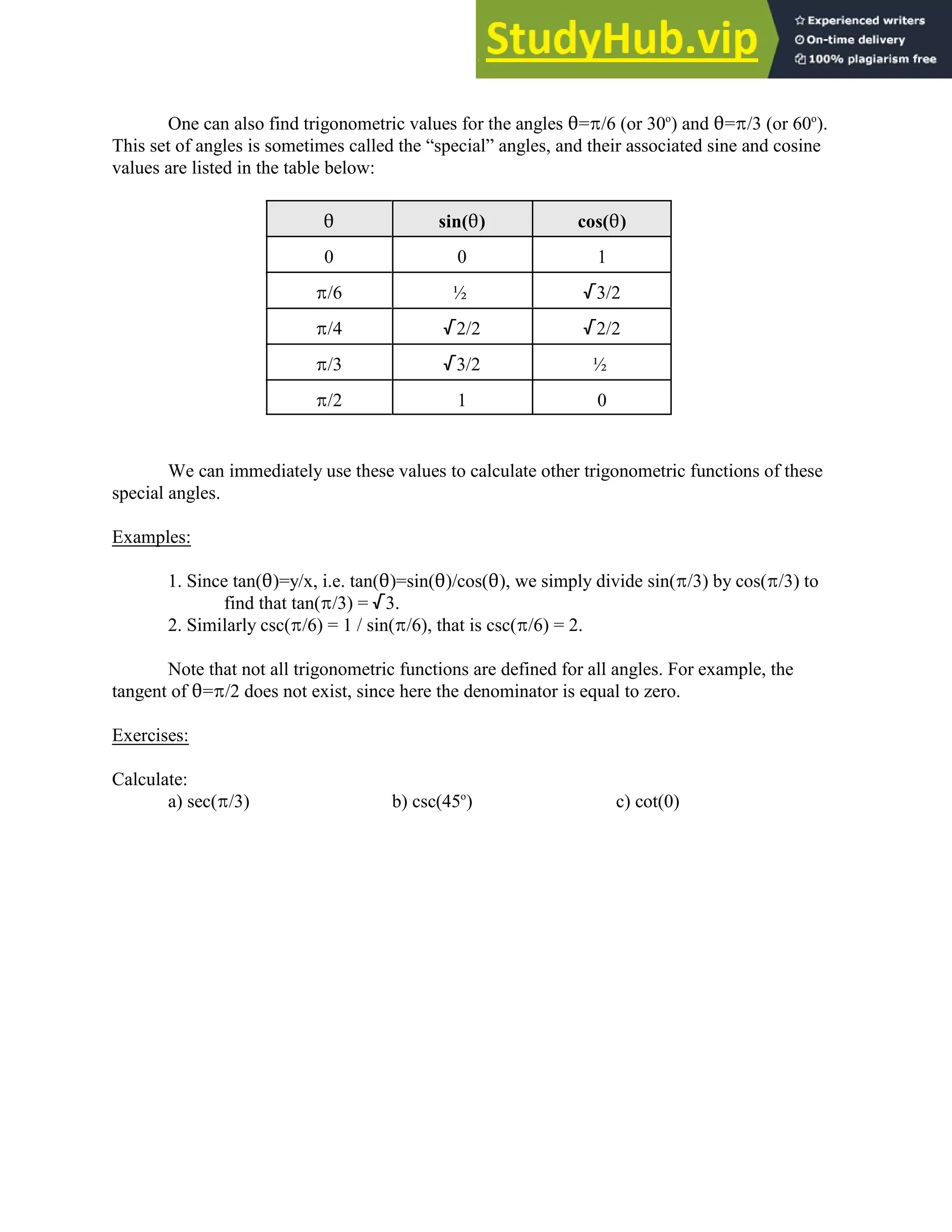 One can also find trigonometric values for the angles 2=B/6 (or 30 ) and 2=B/3 (or 60 ).
o o
This set of angles is sometimes called the “special” angles, and their associated sine and cosine
values are listed in the table below:
2 sin(2) cos(2)
0 0 1
B/6 ½ /3/2
B/4 /2/2 /2/2
B/3 /3/2 ½
B/2 1 0
We can immediately use these values to calculate other trigonometric functions of these
special angles.
Examples:
1. Since tan(2)=y/x, i.e. tan(2)=sin(2)/cos(2), we simply divide sin(B/3) by cos(B/3) to
find that tan(B/3) = /3.
2. Similarly csc(B/6) = 1 / sin(B/6), that is csc(B/6) = 2.
Note that not all trigonometric functions are defined for all angles. For example, the
tangent of 2=B/2 does not exist, since here the denominator is equal to zero.
Exercises:
Calculate:
a) sec(B/3) b) csc(45 ) c) cot(0)
o
 