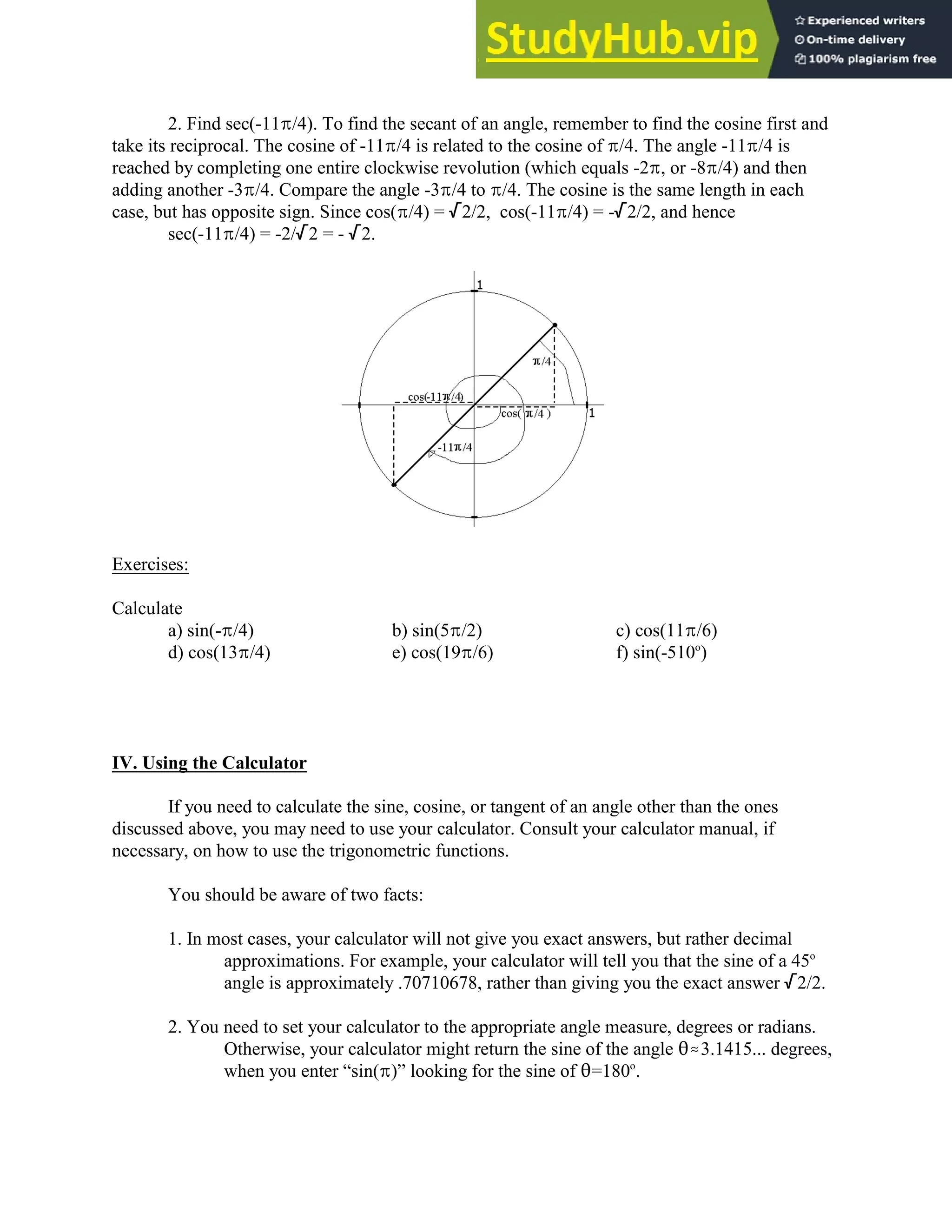 2. Find sec(-11B/4). To find the secant of an angle, remember to find the cosine first and
take its reciprocal. The cosine of -11B/4 is related to the cosine of B/4. The angle -11B/4 is
reached by completing one entire clockwise revolution (which equals -2B, or -8B/4) and then
adding another -3B/4. Compare the angle -3B/4 to B/4. The cosine is the same length in each
case, but has opposite sign. Since cos(B/4) = /2/2, cos(-11B/4) = -/2/2, and hence
sec(-11B/4) = -2//2 = - /2.
Exercises:
Calculate
a) sin(-B/4) b) sin(5B/2) c) cos(11B/6)
d) cos(13B/4) e) cos(19B/6) f) sin(-510 )
o
IV. Using the Calculator
If you need to calculate the sine, cosine, or tangent of an angle other than the ones
discussed above, you may need to use your calculator. Consult your calculator manual, if
necessary, on how to use the trigonometric functions.
You should be aware of two facts:
1. In most cases, your calculator will not give you exact answers, but rather decimal
approximations. For example, your calculator will tell you that the sine of a 45o
angle is approximately .70710678, rather than giving you the exact answer /2/2.
2. You need to set your calculator to the appropriate angle measure, degrees or radians.
Otherwise, your calculator might return the sine of the angle 2.3.1415... degrees,
when you enter “sin(B)” looking for the sine of 2=180 .
o
 