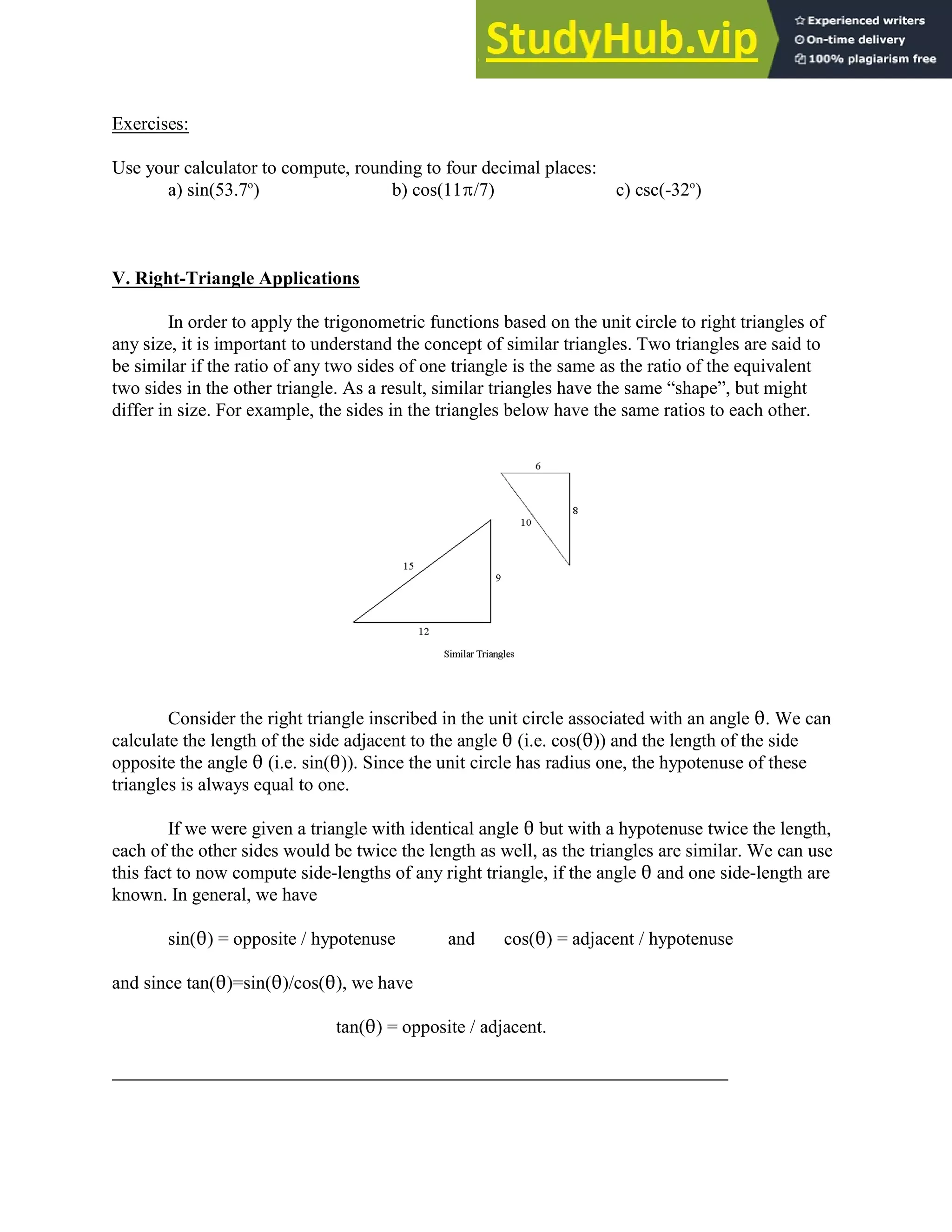 Exercises:
Use your calculator to compute, rounding to four decimal places:
a) sin(53.7 ) b) cos(11B/7) c) csc(-32 )
o o
V. Right-Triangle Applications
In order to apply the trigonometric functions based on the unit circle to right triangles of
any size, it is important to understand the concept of similar triangles. Two triangles are said to
be similar if the ratio of any two sides of one triangle is the same as the ratio of the equivalent
two sides in the other triangle. As a result, similar triangles have the same “shape”, but might
differ in size. For example, the sides in the triangles below have the same ratios to each other.
Consider the right triangle inscribed in the unit circle associated with an angle 2. We can
calculate the length of the side adjacent to the angle 2 (i.e. cos(2)) and the length of the side
opposite the angle 2 (i.e. sin(2)). Since the unit circle has radius one, the hypotenuse of these
triangles is always equal to one.
If we were given a triangle with identical angle 2 but with a hypotenuse twice the length,
each of the other sides would be twice the length as well, as the triangles are similar. We can use
this fact to now compute side-lengths of any right triangle, if the angle 2 and one side-length are
known. In general, we have
sin(2) = opposite / hypotenuse and cos(2) = adjacent / hypotenuse
and since tan(2)=sin(2)/cos(2), we have
tan(2) = opposite / adjacent.
 