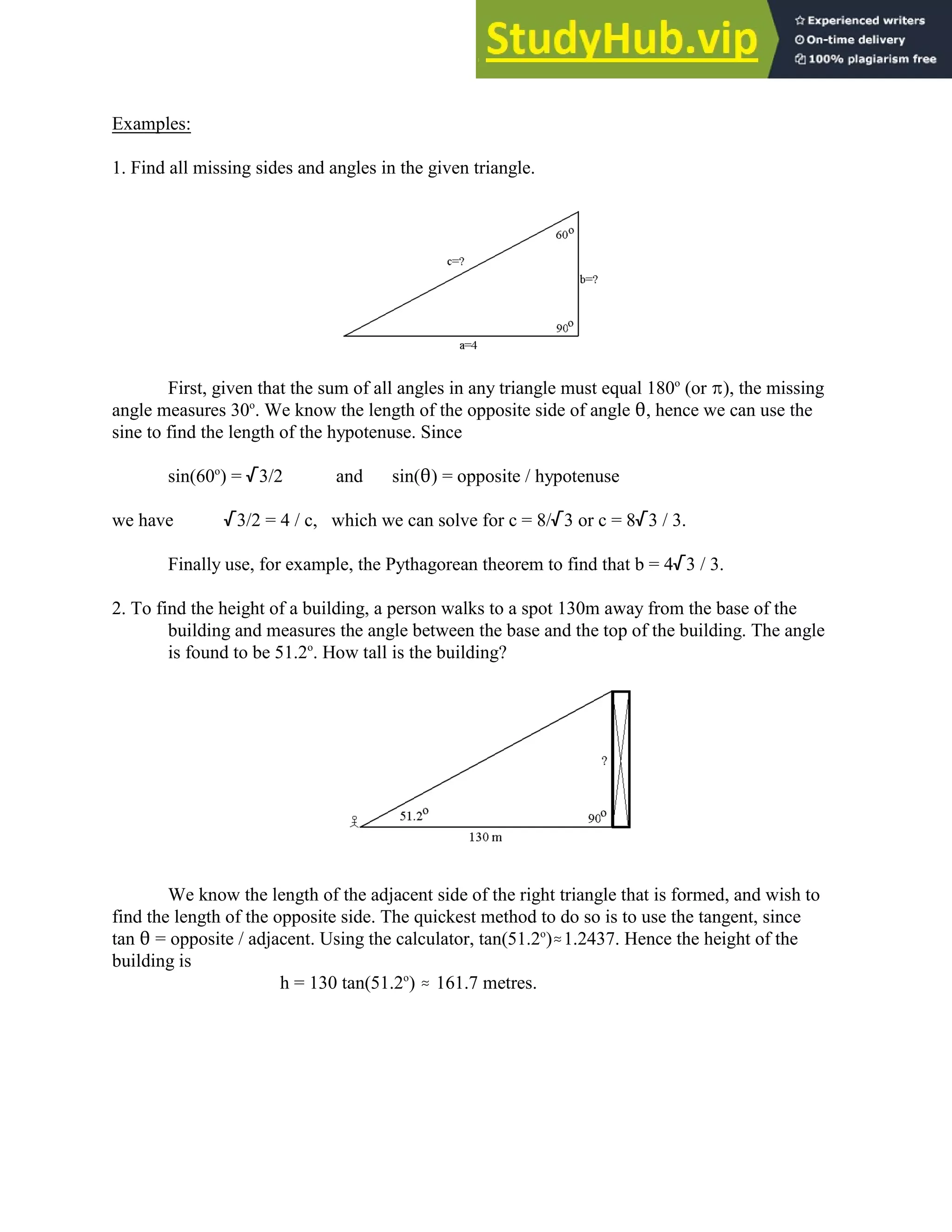 Examples:
1. Find all missing sides and angles in the given triangle.
First, given that the sum of all angles in any triangle must equal 180 (or B), the missing
o
angle measures 30 . We know the length of the opposite side of angle 2, hence we can use the
o
sine to find the length of the hypotenuse. Since
sin(60 ) = /3/2 and sin(2) = opposite / hypotenuse
o
we have /3/2 = 4 / c, which we can solve for c = 8//3 or c = 8/3 / 3.
Finally use, for example, the Pythagorean theorem to find that b = 4/3 / 3.
2. To find the height of a building, a person walks to a spot 130m away from the base of the
building and measures the angle between the base and the top of the building. The angle
is found to be 51.2 . How tall is the building?
o
We know the length of the adjacent side of the right triangle that is formed, and wish to
find the length of the opposite side. The quickest method to do so is to use the tangent, since
tan 2 = opposite / adjacent. Using the calculator, tan(51.2 ).1.2437. Hence the height of the
o
building is
h = 130 tan(51.2 ) . 161.7 metres.
o
 