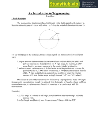 An Introduction to Trigonometry
P.Maidorn
I. Basic Concepts
The trigonometric functions are based on the unit circle, that is a circle with radius r=1.
Since the circumference of a circle with radius r is C=2Br, the unit circle has circumference 2B.
For any point (x,y) on the unit circle, the associated angle 2 can be measured in two different
ways:
1. degree measure: in this case the circumference is divided into 360 equal parts, each
part has measure one degree (written 1 ). A right angle, for example, is a 90
o o
angle. Positive angles are measured in the counter-clockwise direction.
2. radian measure: radian measure is defined as the actual length of the arc between the
points (1,0) and (x,y). One entire revolution (i.e. 360 ) hence has a radian measure
o
of 2B. A right angle (that is a quarter of one revolution) would have radian
measure B/2. Note that the angle is simply denoted “B/2”, not “B/2 radians”.
One can easily convert between these two measures by keeping in mind that a 180 angle
o
(in degrees) is equivalent to a B angle (in radians). Note that angles in Calculus-related problems
are usually denoted in radian measure, hence it is important to be comfortable with this
measurement.
Examples:
1. A 270 angle is 3/2 times a 180 angle, hence in radian measure the angle would be
o o
denoted 3B/2.
2. A 7B/5 angle would simply have degree measure 7/5 times 180 , i.e. 252 .
o o
 