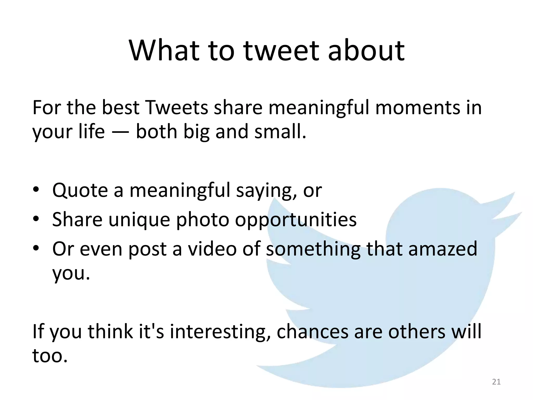 What to tweet about
For the best Tweets share meaningful moments in
your life — both big and small.
• Quote a meaningful saying, or
• Share unique photo opportunities
• Or even post a video of something that amazed
you.
If you think it's interesting, chances are others will
too.
21
 