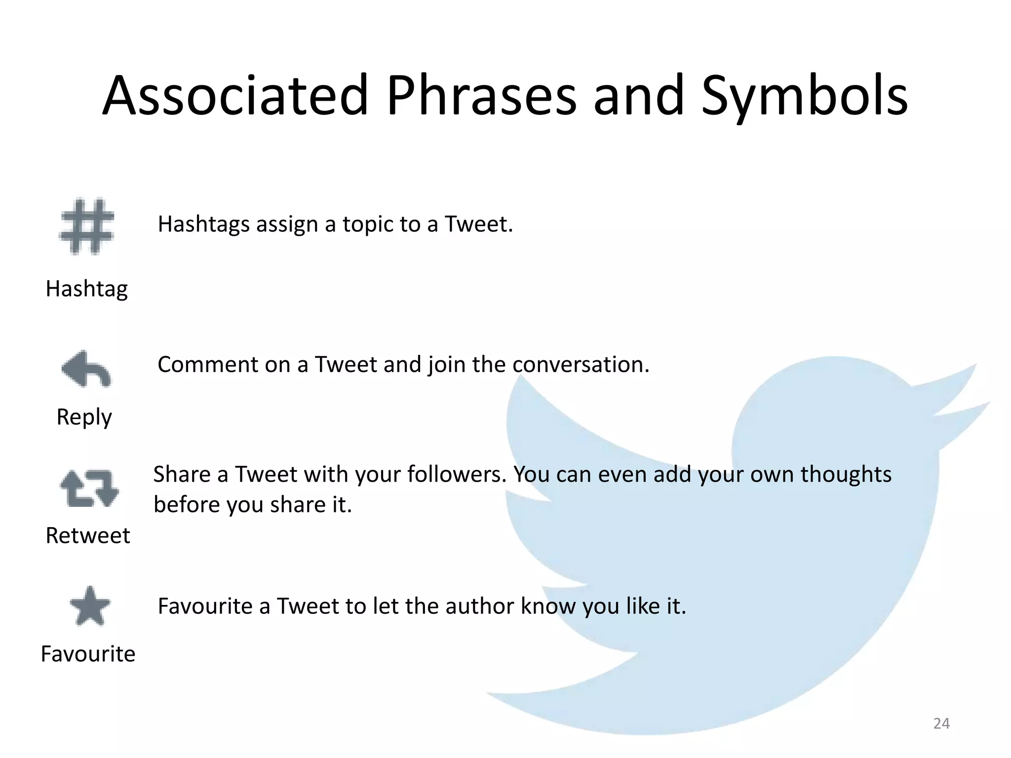 Associated Phrases and Symbols
Hashtags assign a topic to a Tweet.
Hashtag
Reply
Favourite
Retweet
Share a Tweet with your followers. You can even add your own thoughts
before you share it.
Comment on a Tweet and join the conversation.
Favourite a Tweet to let the author know you like it.
24
 