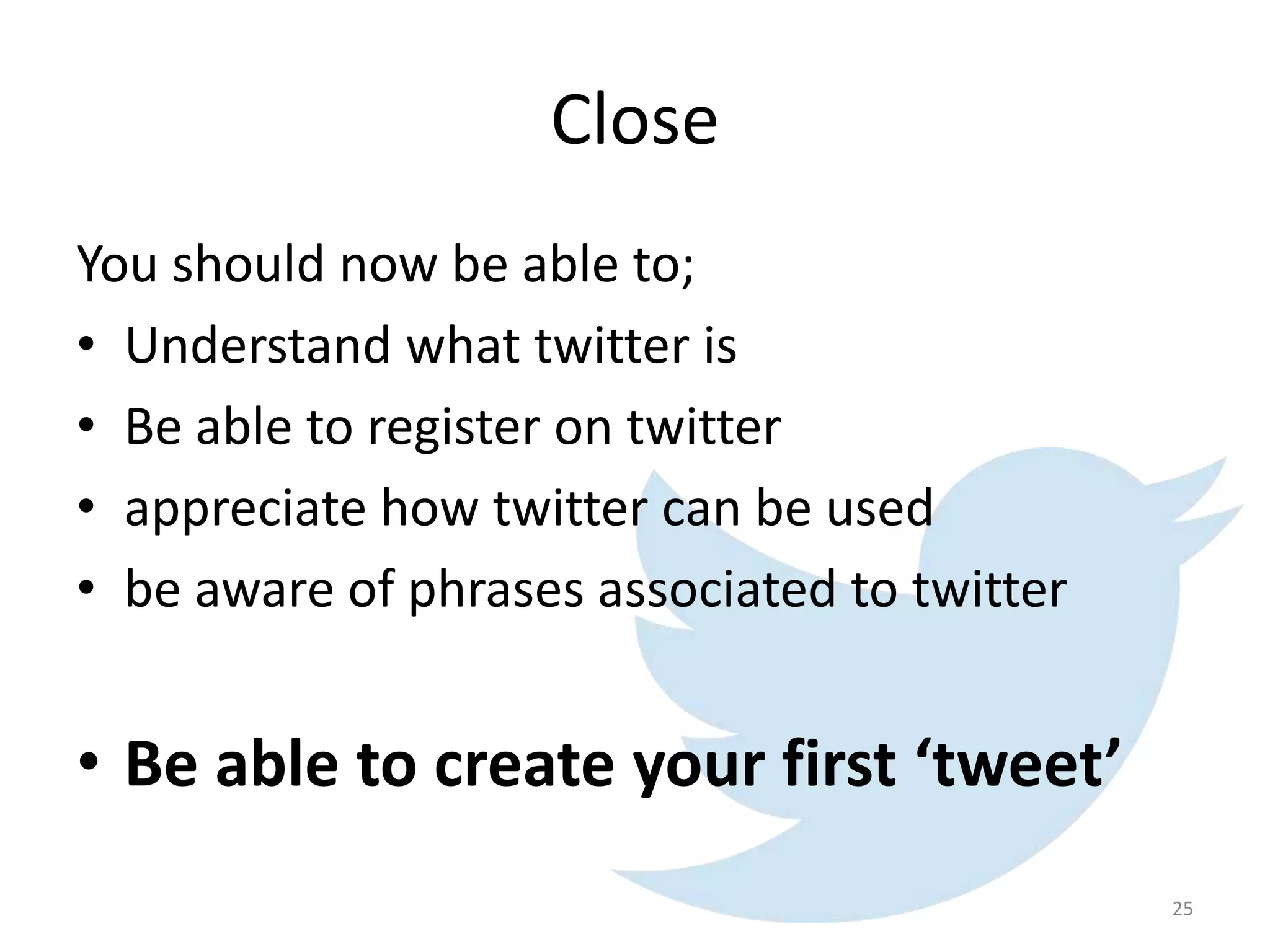 Close
You should now be able to;
• Understand what twitter is
• Be able to register on twitter
• appreciate how twitter can be used
• be aware of phrases associated to twitter
• Be able to create your first ‘tweet’
25
 