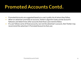 



Promoted Accounts are suggested based on a user’s public list of whom they follow.
When an advertiser promotes an account, Twitter’s algorithm looks at that account’s
followers and determines other accounts that those users tend to follow.
If a user follows some of those accounts, but not the advertiser’s account, then Twitter may
recommend the advertiser’s Promoted Account to that user.

Promoted Accounts Contd.

11

 
