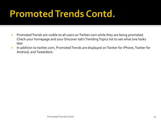 



Promoted Trends are visible to all users on Twitter.com while they are being promoted.
Check your homepage and your Discover tab's Trending Topics list to see what one looks
like!
In addition to twitter.com, Promoted Trends are displayed on Twitter for iPhone, Twitter for
Android, and Tweetdeck.

Promoted Trends Contd.

13

 