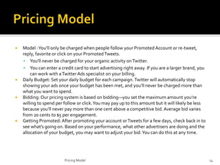 







Model : You’ll only be charged when people follow your Promoted Account or re-tweet,
reply, favorite or click on your Promoted Tweets.
 You’ll never be charged for your organic activity on Twitter.
 You can enter a credit card to start advertising right away. If you are a larger brand, you
can work with a Twitter Ads specialist on your billing.
Daily Budget: Set your daily budget for each campaign. Twitter will automatically stop
showing your ads once your budget has been met, and you’ll never be charged more than
what you want to spend.
Bidding: Our pricing system is based on bidding—you set the maximum amount you’re
willing to spend per follow or click. You may pay up to this amount but it will likely be less
because you’ll never pay more than one cent above a competitive bid. Average bid varies
from 20 cents to $5 per engagement.
Getting Promoted: After promoting your account or Tweets for a few days, check back in to
see what’s going on. Based on your performance, what other advertisers are doing and the
allocation of your budget, you may want to adjust your bid. You can do this at any time.

Pricing Model

14

 