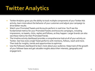 







Twitter Analytics gives you the ability to track multiple components of your Twitter Ads
activity, learn more about the behavior of your customers and adjust your campaign to
drive better results.
Watch your Promoted Tweets and Accounts perform in real time. You’ll see the
fundamental metrics for your Promoted Tweets and Accounts campaigns, including
impressions, re-tweets, clicks, replies and follows, as they happen. Larger brands can also
see these metrics for their Promoted Trends.
The timeline activity dashboard provides a comprehensive look at all of your activity on
Twitter. See how every single Tweet performs with mentions, follows, reach and more.
Then look for insights, trends and opportunities to optimize.
Use the Followers dashboard to learn more about your audience. Keep track of the growth
of your follower base and get valuable insights about their interests, geography and
engagement.

Twitter Analytics

15

 