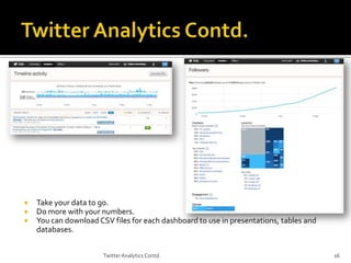 



Take your data to go.
Do more with your numbers.
You can download CSV files for each dashboard to use in presentations, tables and
databases.
Twitter Analytics Contd.

16

 
