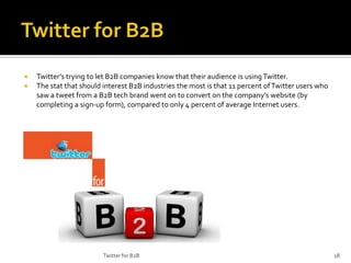 


Twitter’s trying to let B2B companies know that their audience is using Twitter.
The stat that should interest B2B industries the most is that 11 percent of Twitter users who
saw a tweet from a B2B tech brand went on to convert on the company’s website (by
completing a sign-up form), compared to only 4 percent of average Internet users.

Twitter for B2B

18

 
