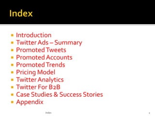 










Introduction
Twitter Ads – Summary
Promoted Tweets
Promoted Accounts
Promoted Trends
Pricing Model
Twitter Analytics
Twitter For B2B
Case Studies & Success Stories
Appendix
Index

2

 