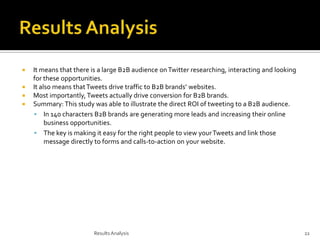 




It means that there is a large B2B audience on Twitter researching, interacting and looking
for these opportunities.
It also means that Tweets drive traffic to B2B brands’ websites.
Most importantly, Tweets actually drive conversion for B2B brands.
Summary: This study was able to illustrate the direct ROI of tweeting to a B2B audience.
 In 140 characters B2B brands are generating more leads and increasing their online
business opportunities.
 The key is making it easy for the right people to view your Tweets and link those
message directly to forms and calls-to-action on your website.

Results Analysis

22

 