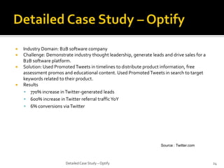 





Industry Domain: B2B software company
Challenge: Demonstrate industry thought leadership, generate leads and drive sales for a
B2B software platform.
Solution: Used Promoted Tweets in timelines to distribute product information, free
assessment promos and educational content. Used Promoted Tweets in search to target
keywords related to their product.
Results
 770% increase in Twitter-generated leads
 600% increase in Twitter referral traffic YoY
 6% conversions via Twitter

Source : Twitter.com

Detailed Case Study – Optify

24

 