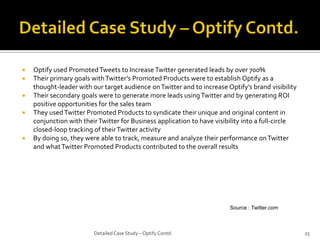 






Optify used Promoted Tweets to Increase Twitter generated leads by over 700%
Their primary goals with Twitter’s Promoted Products were to establish Optify as a
thought-leader with our target audience on Twitter and to increase Optify’s brand visibility
Their secondary goals were to generate more leads using Twitter and by generating ROI
positive opportunities for the sales team
They used Twitter Promoted Products to syndicate their unique and original content in
conjunction with their Twitter for Business application to have visibility into a full-circle
closed-loop tracking of their Twitter activity
By doing so, they were able to track, measure and analyze their performance on Twitter
and what Twitter Promoted Products contributed to the overall results

Source : Twitter.com

Detailed Case Study – Optify Contd.

25

 