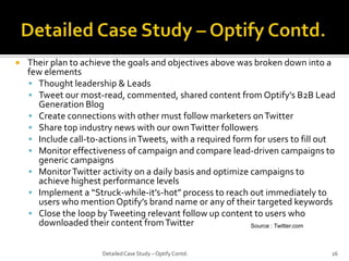 

Their plan to achieve the goals and objectives above was broken down into a
few elements
 Thought leadership & Leads
 Tweet our most-read, commented, shared content from Optify’s B2B Lead
Generation Blog
 Create connections with other must follow marketers on Twitter
 Share top industry news with our own Twitter followers
 Include call-to-actions in Tweets, with a required form for users to fill out
 Monitor effectiveness of campaign and compare lead-driven campaigns to
generic campaigns
 Monitor Twitter activity on a daily basis and optimize campaigns to
achieve highest performance levels
 Implement a “Struck-while-it’s-hot” process to reach out immediately to
users who mention Optify’s brand name or any of their targeted keywords
 Close the loop by Tweeting relevant follow up content to users who
downloaded their content from Twitter
Source : Twitter.com
Detailed Case Study – Optify Contd.

26

 