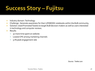 




Industry domain: Technology
Challenge: Generate awareness for their LIFEBOOK notebooks within the B2B community.
Solution: Used Promoted Tweets to target B2B decision-makers as well as users interested
in technology and computer reviews.
Results
 3x more time spent on website
 Lowest CPE among marketing channels
 5+% peak engagement rate

Source : Twitter.com

Success Story – Fujitsu

28

 