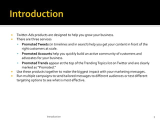 





Twitter-Ads products are designed to help you grow your business.
There are three services
 Promoted Tweets (in timelines and in search) help you get your content in front of the
right customers at scale.
 Promoted Accounts help you quickly build an active community of customers and
advocates for your business.
 Promoted Trends appear at the top of the Trending Topics list on Twitter and are clearly
marked as "Promoted.“
Use these products together to make the biggest impact with your marketing messages.
Run multiple campaigns to send tailored messages to different audiences or test different
targeting options to see what is most effective.

Introduction

3

 
